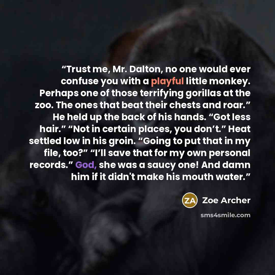 “Trust me, Mr. Dalton, no one would ever confuse you with a playful little monkey. Perhaps one of those terrifying gorillas at the zoo. The ones that beat their chests and roar.” He held up the back of his hands. “Got less hair.” “Not in certain places, you don’t.” Heat settled low in his groin…” quote by Zoe Archer