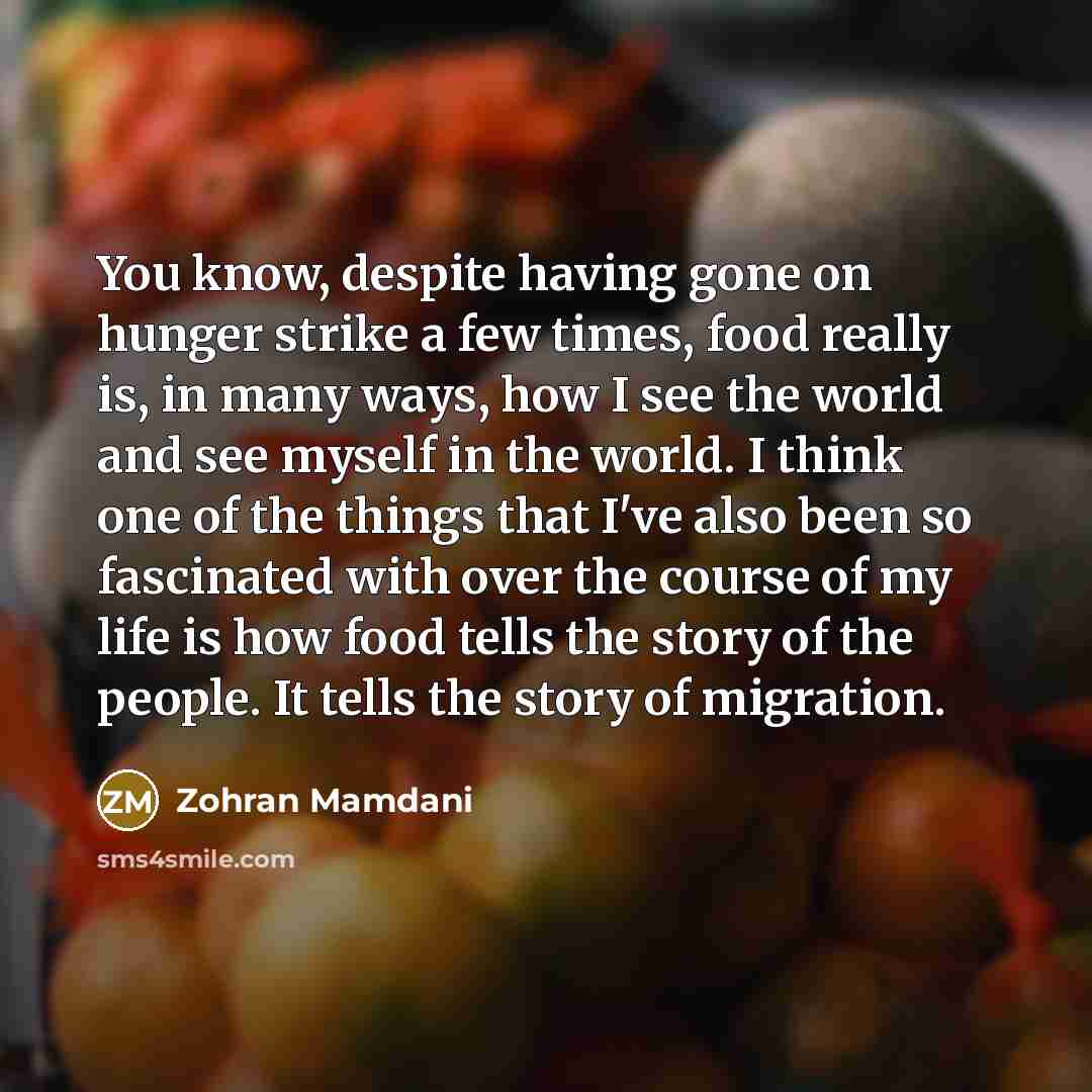 “You know, despite having gone on hunger strike a few times, food really is, in many ways, how I see the world and see myself in the world. I think one of the things that I've also been so fascinated with over the course of my life is how food tells the story of the people. It tells the story of…” quote by Zohran Mamdani