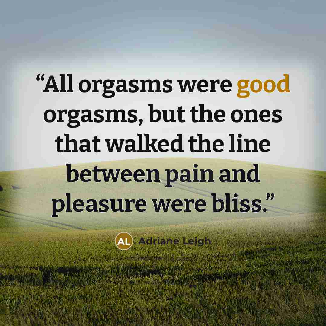“All orgasms were good orgasms, but the ones that walked the line between pain and pleasure were bliss.” quote by Adriane Leigh