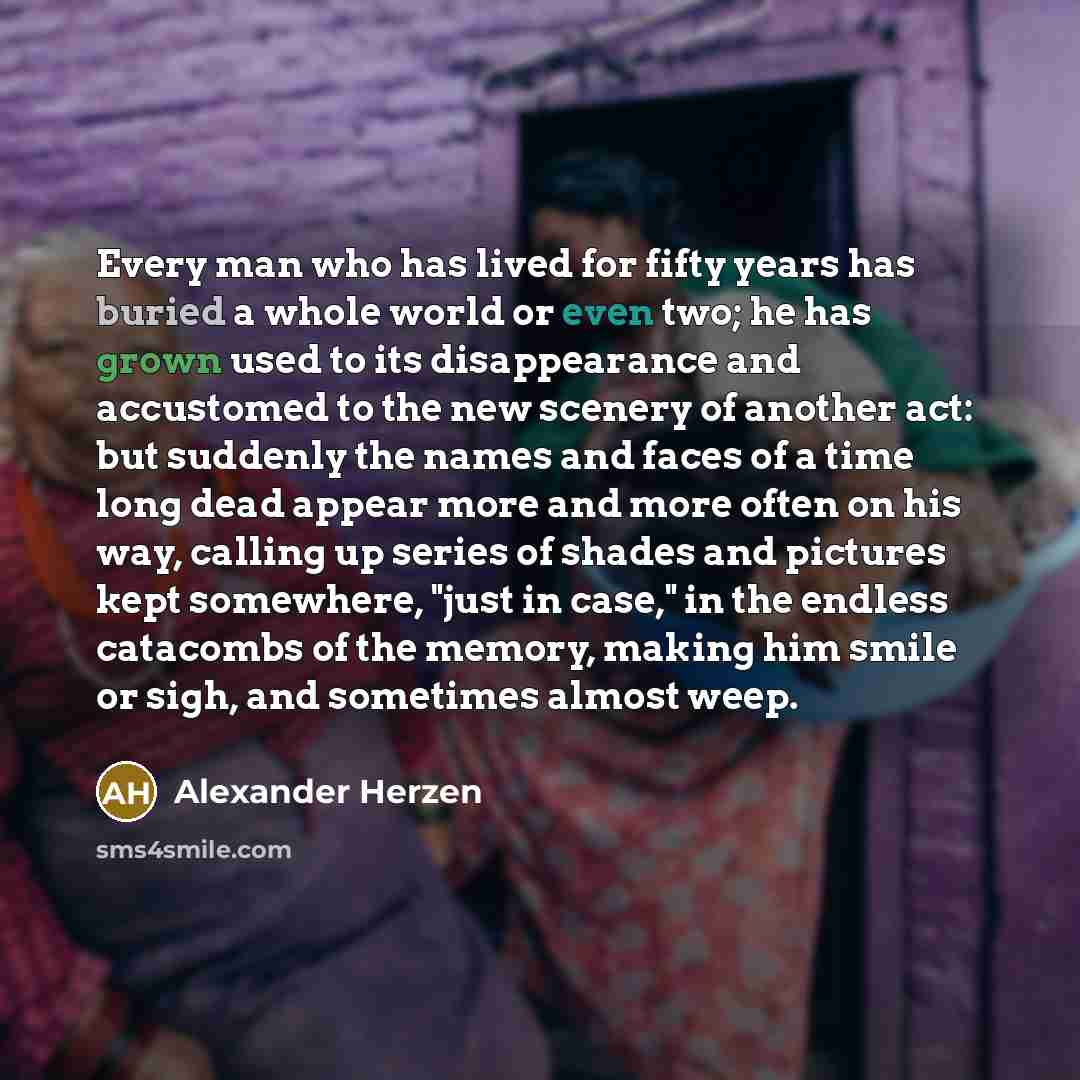 “Every man who has lived for fifty years has buried a whole world or even two; he has grown used to its disappearance and accustomed to the new scenery of another act: but suddenly the names and faces of a time long dead appear more and more often on his way, calling up series of shades and…” quote by Alexander Herzen