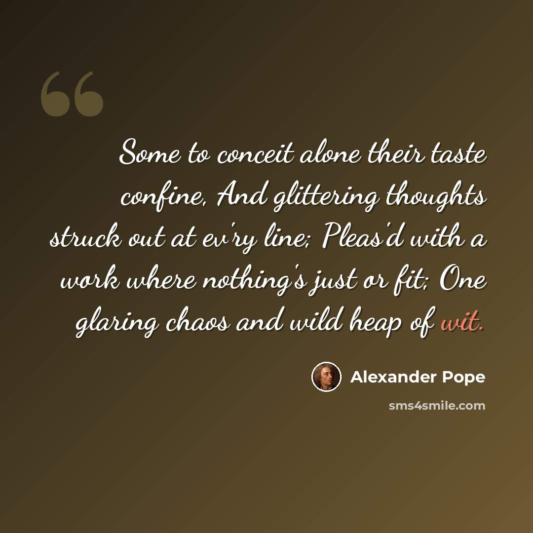“Some to conceit alone their taste confine, And glittering thoughts struck out at ev'ry line; Pleas'd with a work where nothing's just or fit; One glaring chaos and wild heap of wit.” quote by Alexander Pope
