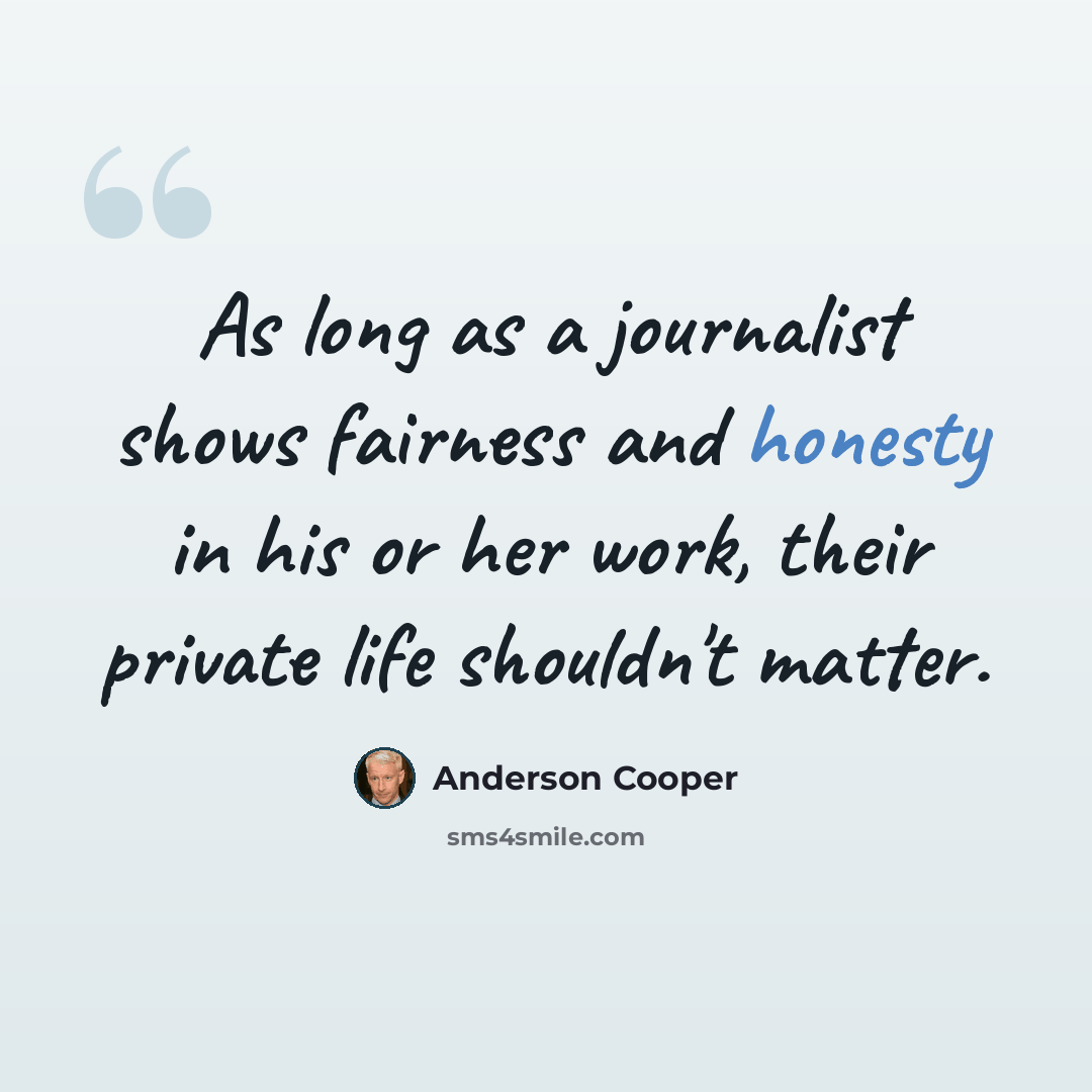 “As long as a journalist shows fairness and honesty in his or her work, their private life shouldn't matter.” quote by Anderson Cooper