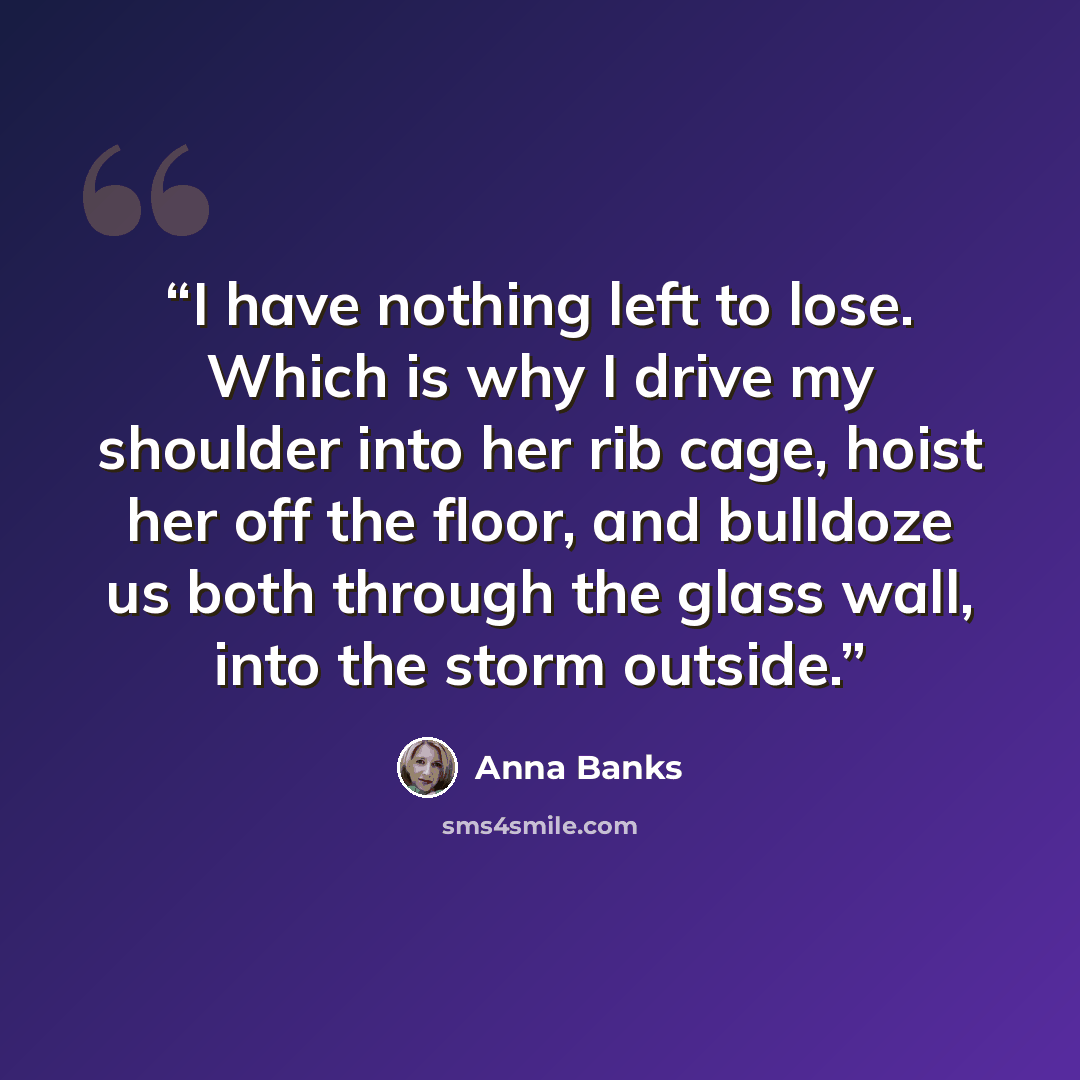 “I have nothing left to lose. Which is why I drive my shoulder into her rib cage, hoist her off the floor, and bulldoze us both through the glass wall, into the storm outside.” quote by Anna Banks