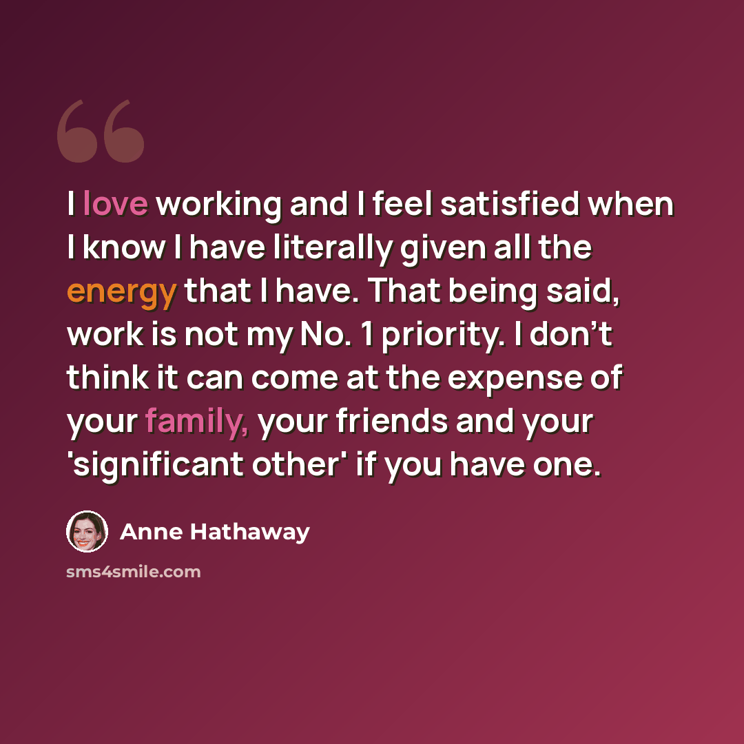 “I love working and I feel satisfied when I know I have literally given all the energy that I have. That being said, work is not my No. 1 priority. I don't think it can come at the expense of your family, your friends and your 'significant other' if you have one.” quote by Anne Hathaway