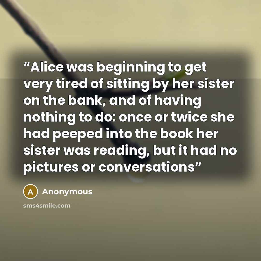 “Alice was beginning to get very tired of sitting by her sister on the bank, and of having nothing to do: once or twice she had peeped into the book her sister was reading, but it had no pictures or conversations” quote by Anonymous