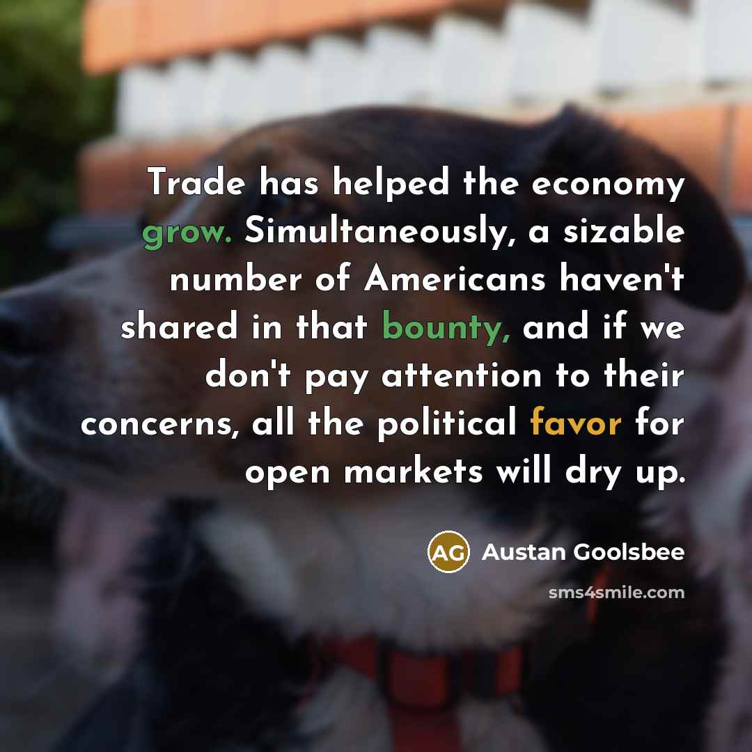 “Trade has helped the economy grow. Simultaneously, a sizable number of Americans haven't shared in that bounty, and if we don't pay attention to their concerns, all the political favor for open markets will dry up.” quote by Austan Goolsbee