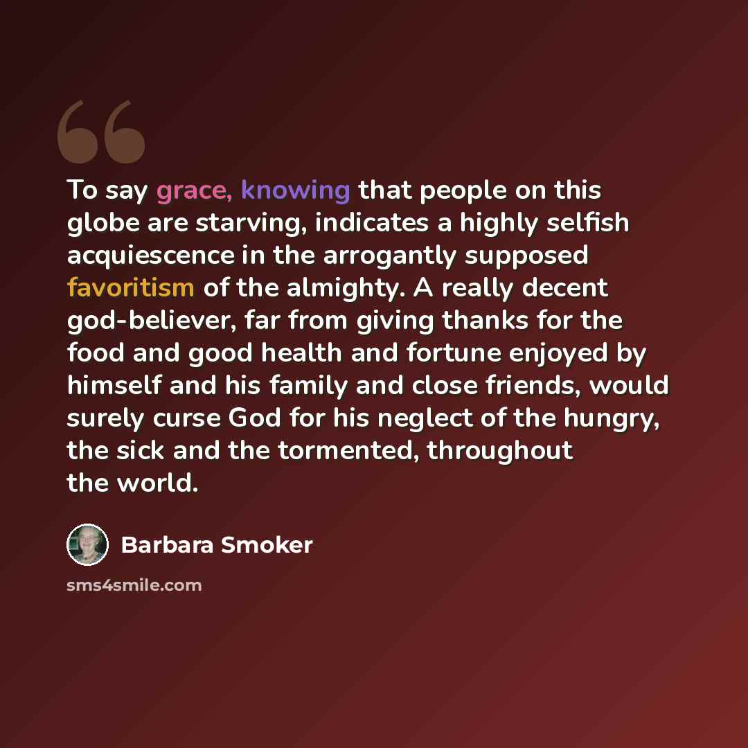 “To say grace, knowing that people on this globe are starving, indicates a highly selfish acquiescence in the arrogantly supposed favoritism of the almighty. A really decent god-believer, far from giving thanks for the food and good health and fortune enjoyed by himself and his family and close…” quote by Barbara Smoker