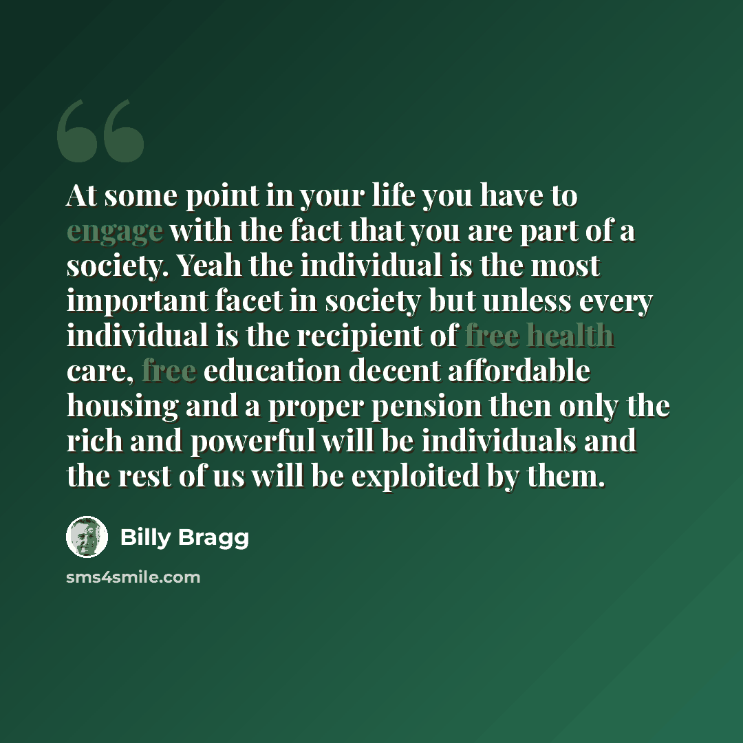 “At some point in your life you have to engage with the fact that you are part of a society. Yeah the individual is the most important facet in society but unless every individual is the recipient of free health care, free education decent affordable housing and a proper pension then only the rich…” quote by Billy Bragg