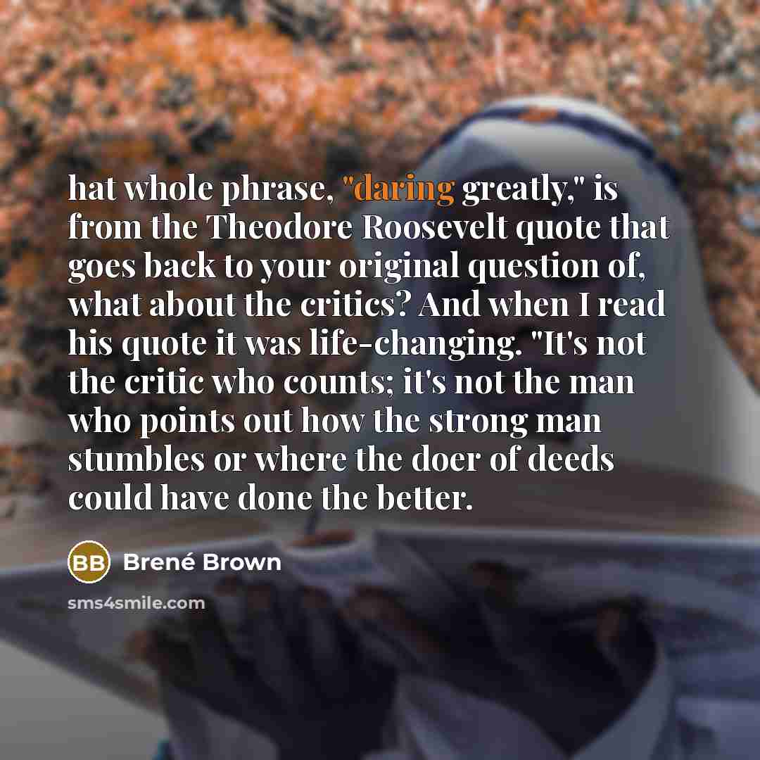 “hat whole phrase, "daring greatly," is from the Theodore Roosevelt quote that goes back to your original question of, what about the critics? And when I read his quote it was life-changing. "It's not the critic who counts; it's not the man who points out how the strong man stumbles or where the…” quote by Brené Brown