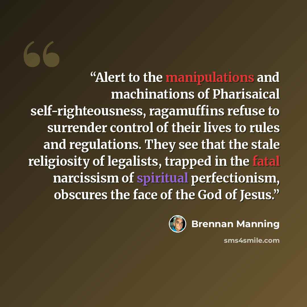 “Alert to the manipulations and machinations of Pharisaical self-righteousness, ragamuffins refuse to surrender control of their lives to rules and regulations. They see that the stale religiosity of legalists, trapped in the fatal narcissism of spiritual perfectionism, obscures the face of the God…” quote by Brennan Manning