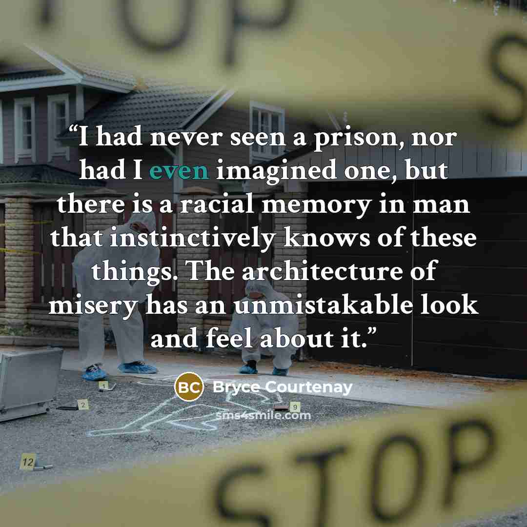 “I had never seen a prison, nor had I even imagined one, but there is a racial memory in man that instinctively knows of these things. The architecture of misery has an unmistakable look and feel about it.” quote by Bryce Courtenay