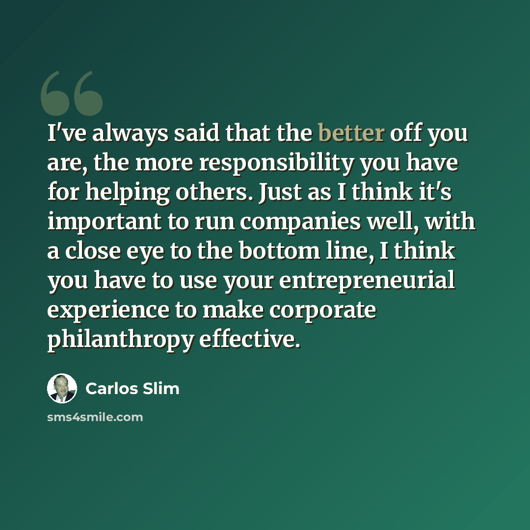 “I've always said that the better off you are, the more responsibility you have for helping others. Just as I think it's important to run companies well, with a close eye to the bottom line, I think you have to use your entrepreneurial experience to make corporate philanthropy effective.” quote by Carlos Slim