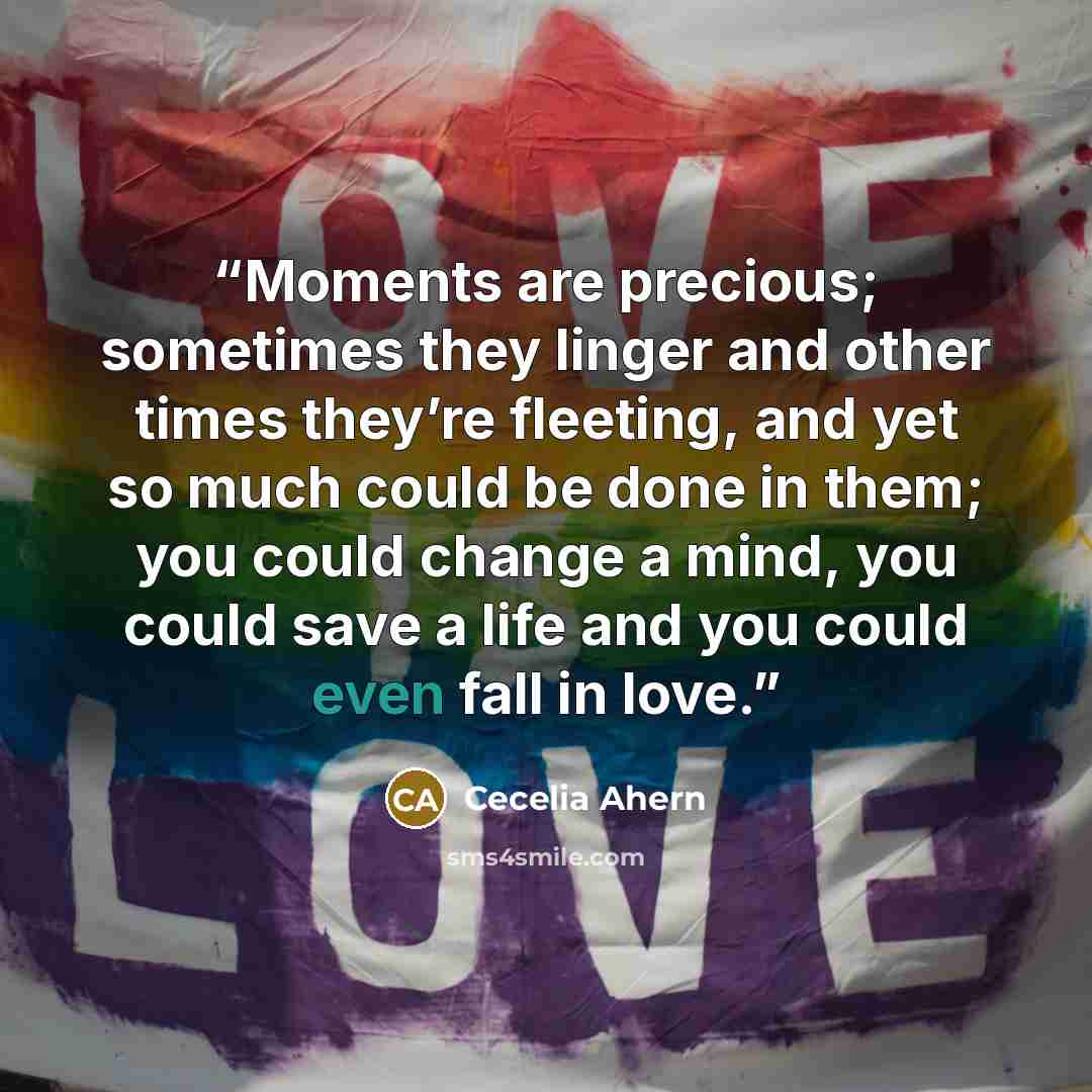 “Moments are precious; sometimes they linger and other times they’re fleeting, and yet so much could be done in them; you could change a mind, you could save a life and you could even fall in love.” quote by Cecelia Ahern