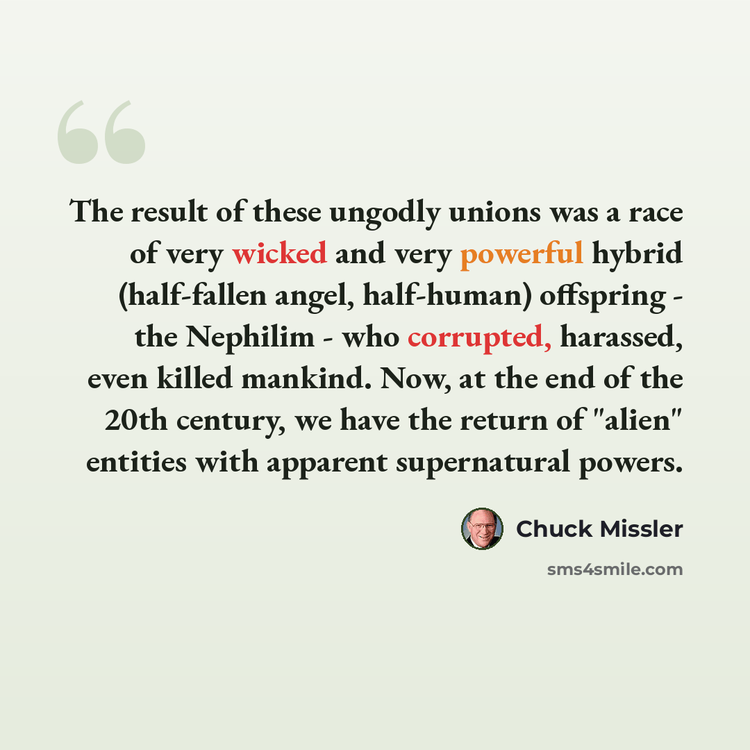 “The result of these ungodly unions was a race of very wicked and very powerful hybrid (half-fallen angel, half-human) offspring - the Nephilim - who corrupted, harassed, even killed mankind. Now, at the end of the 20th century, we have the return of "alien" entities with apparent supernatural…” quote by Chuck Missler