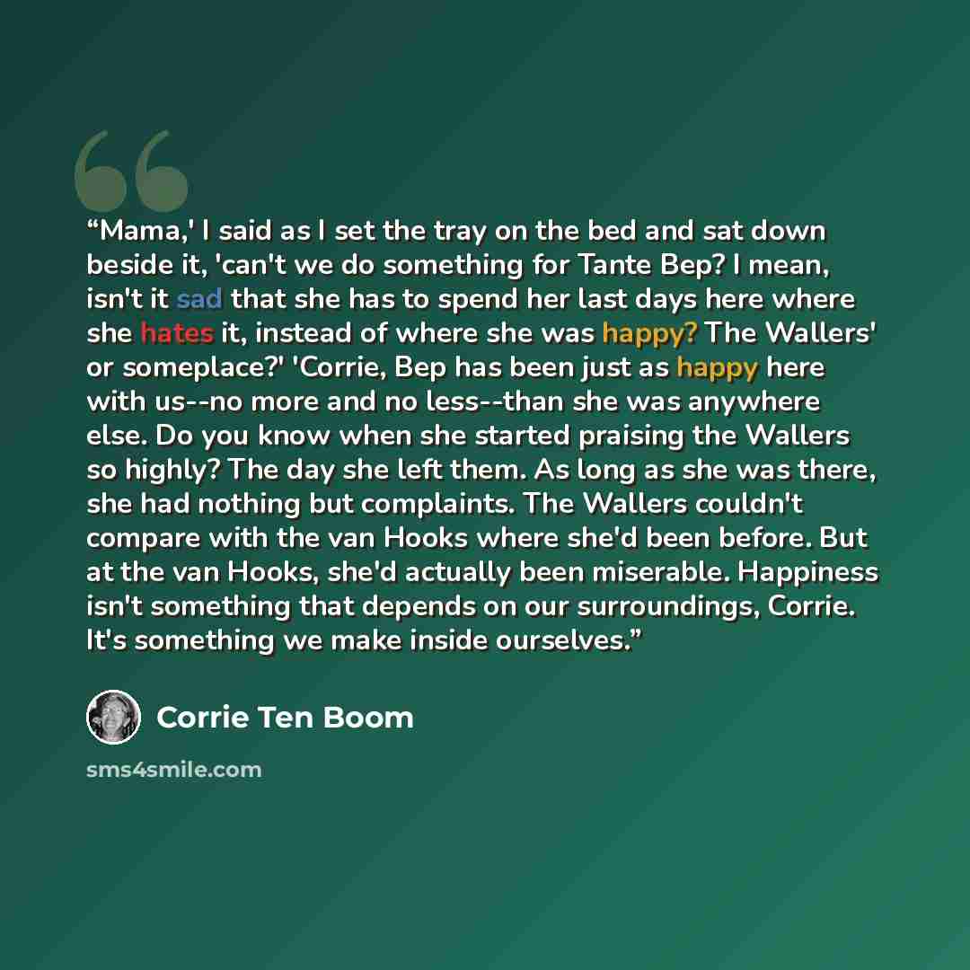 “Mama,' I said as I set the tray on the bed and sat down beside it, 'can't we do something for Tante Bep? I mean, isn't it sad that she has to spend her last days here where she hates it, instead of where she was happy? The Wallers' or someplace?' 'Corrie, Bep has been just as happy here with…” quote by Corrie Ten Boom