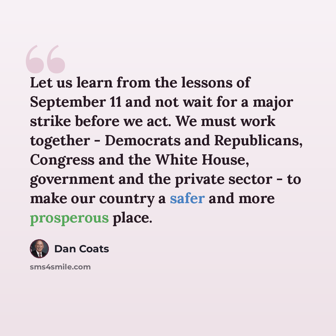 “Let us learn from the lessons of September 11 and not wait for a major strike before we act. We must work together - Democrats and Republicans, Congress and the White House, government and the private sector - to make our country a safer and more prosperous place.” quote by Dan Coats