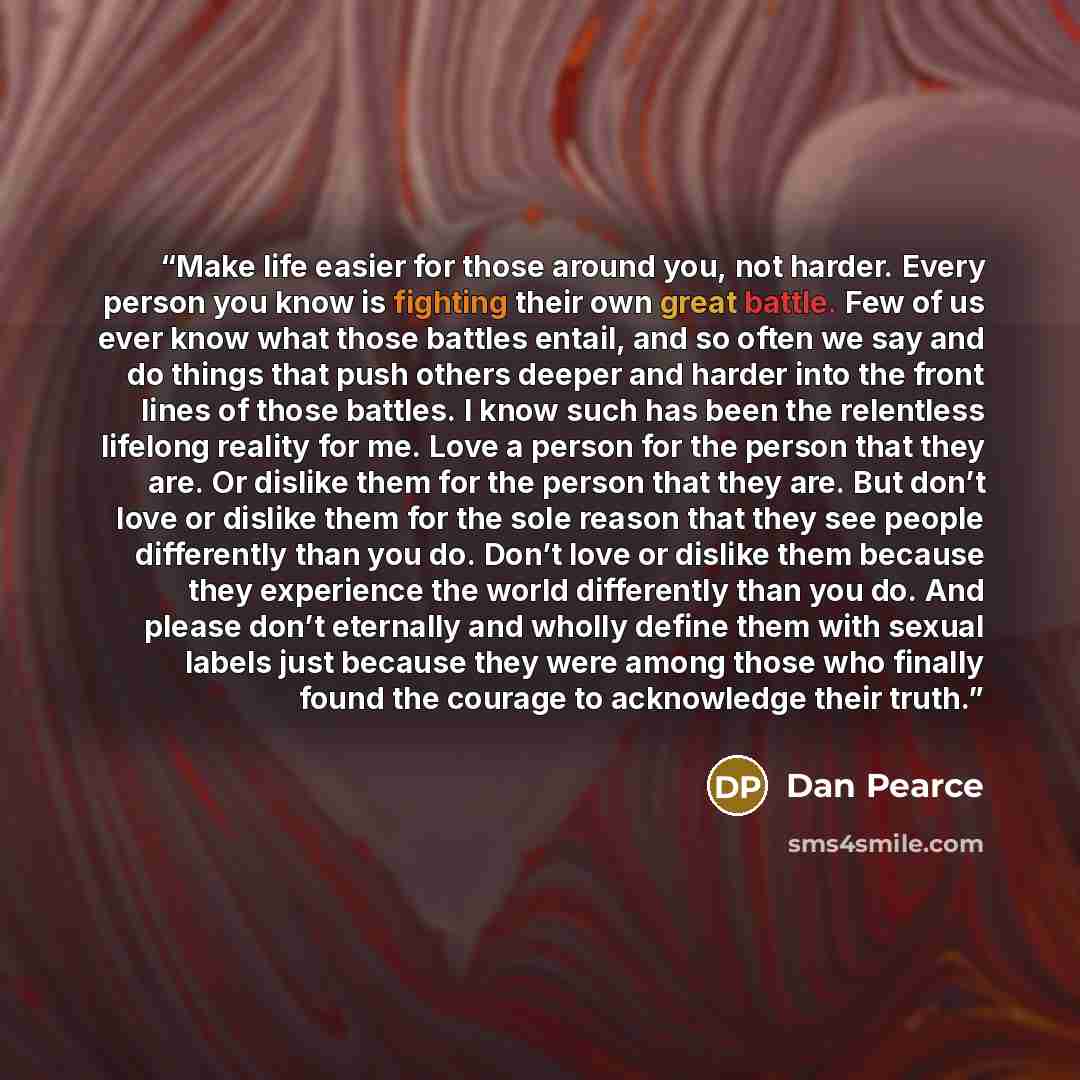 “Make life easier for those around you, not harder. Every person you know is fighting their own great battle. Few of us ever know what those battles entail, and so often we say and do things that push others deeper and harder into the front lines of those battles. I know such has been the…” quote by Dan Pearce