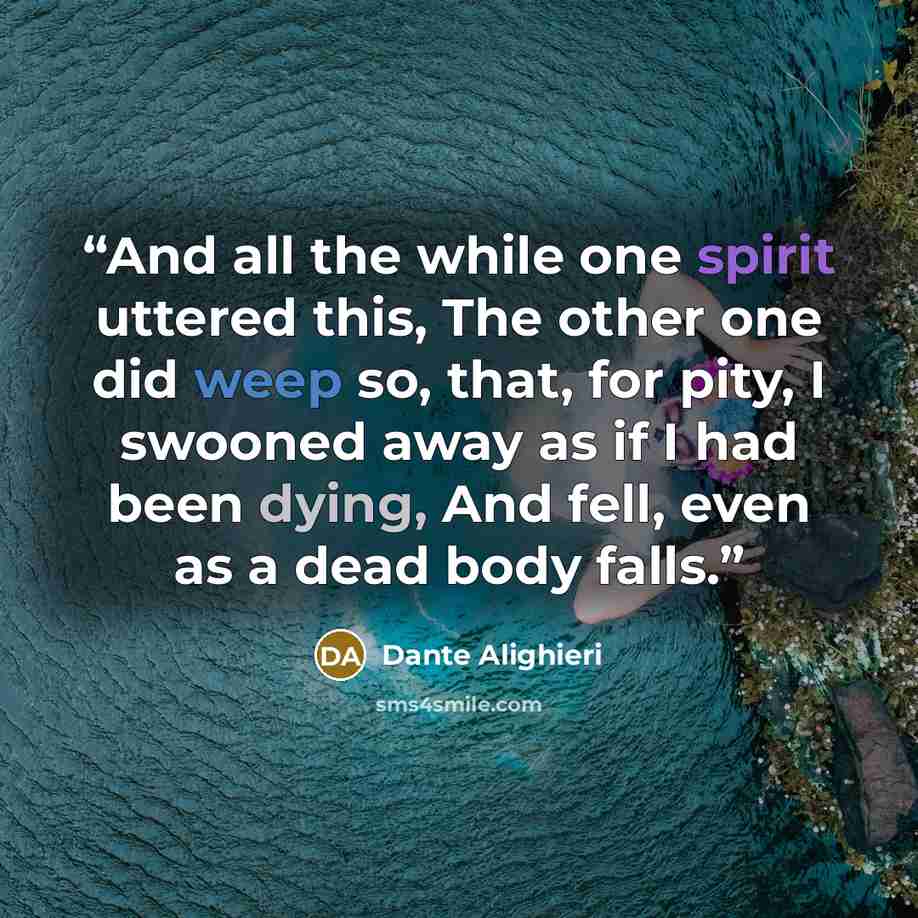 “And all the while one spirit uttered this, The other one did weep so, that, for pity, I swooned away as if I had been dying, And fell, even as a dead body falls.” quote by Dante Alighieri