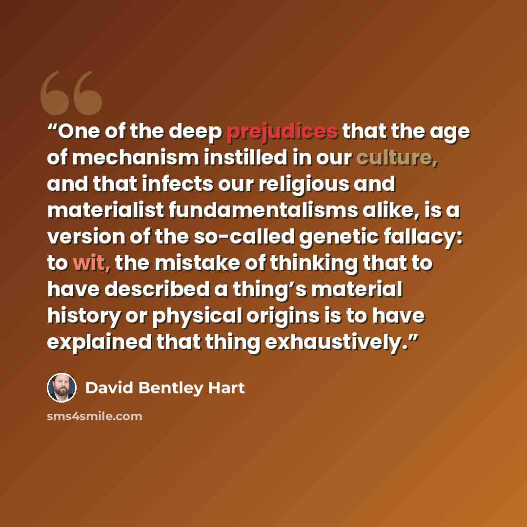 “One of the deep prejudices that the age of mechanism instilled in our culture, and that infects our religious and materialist fundamentalisms alike, is a version of the so-called genetic fallacy: to wit, the mistake of thinking that to have described a thing’s material history or physical origins…” quote by David Bentley Hart