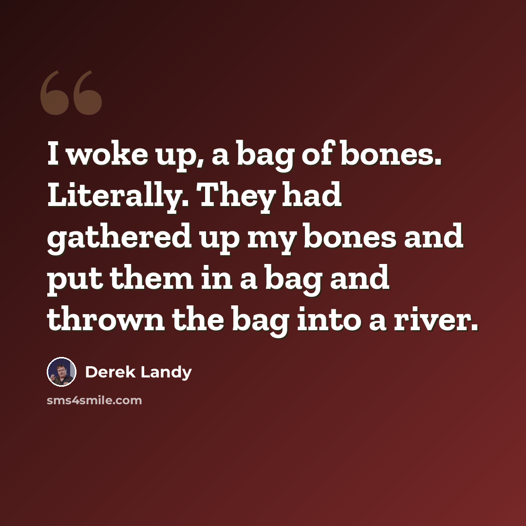 “I woke up, a bag of bones. Literally. They had gathered up my bones and put them in a bag and thrown the bag into a river.” quote by Derek Landy