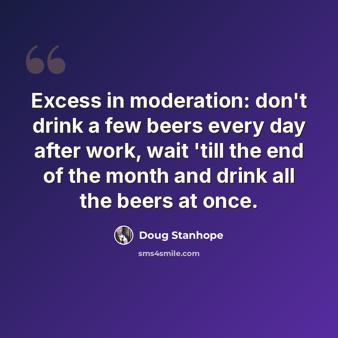 “Excess in moderation: don't drink a few beers every day after work, wait 'till the end of the month and drink all the beers at once.” quote by Doug Stanhope
