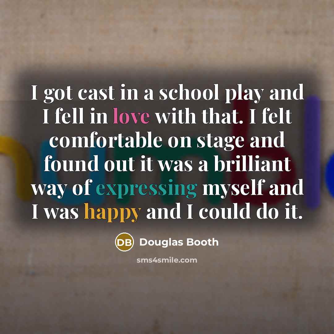 “I got cast in a school play and I fell in love with that. I felt comfortable on stage and found out it was a brilliant way of expressing myself and I was happy and I could do it.” quote by Douglas Booth