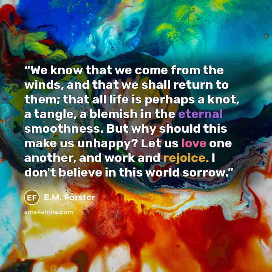 “We know that we come from the winds, and that we shall return to them; that all life is perhaps a knot, a tangle, a blemish in the eternal smoothness. But why should this make us unhappy? Let us love one another, and work and rejoice. I don't believe in this world sorrow.” quote by E.M. Forster