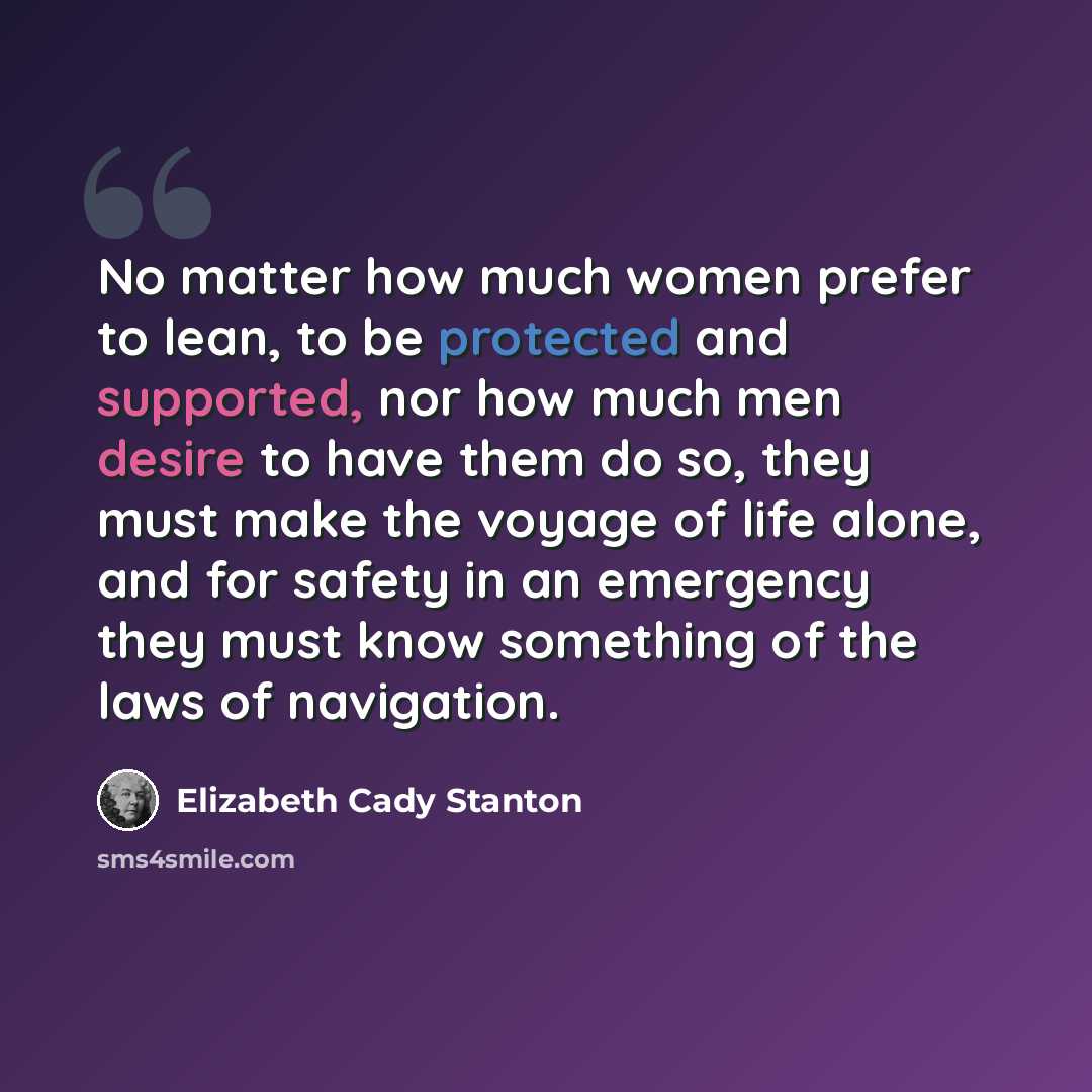 “No matter how much women prefer to lean, to be protected and supported, nor how much men desire to have them do so, they must make the voyage of life alone, and for safety in an emergency they must know something of the laws of navigation.” quote by Elizabeth Cady Stanton