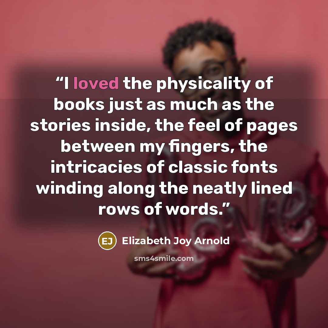 “I loved the physicality of books just as much as the stories inside, the feel of pages between my fingers, the intricacies of classic fonts winding along the neatly lined rows of words.” quote by Elizabeth Joy Arnold