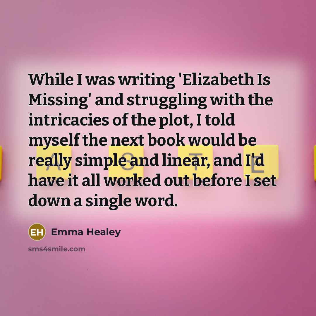 “While I was writing 'Elizabeth Is Missing' and struggling with the intricacies of the plot, I told myself the next book would be really simple and linear, and I'd have it all worked out before I set down a single word.” quote by Emma Healey