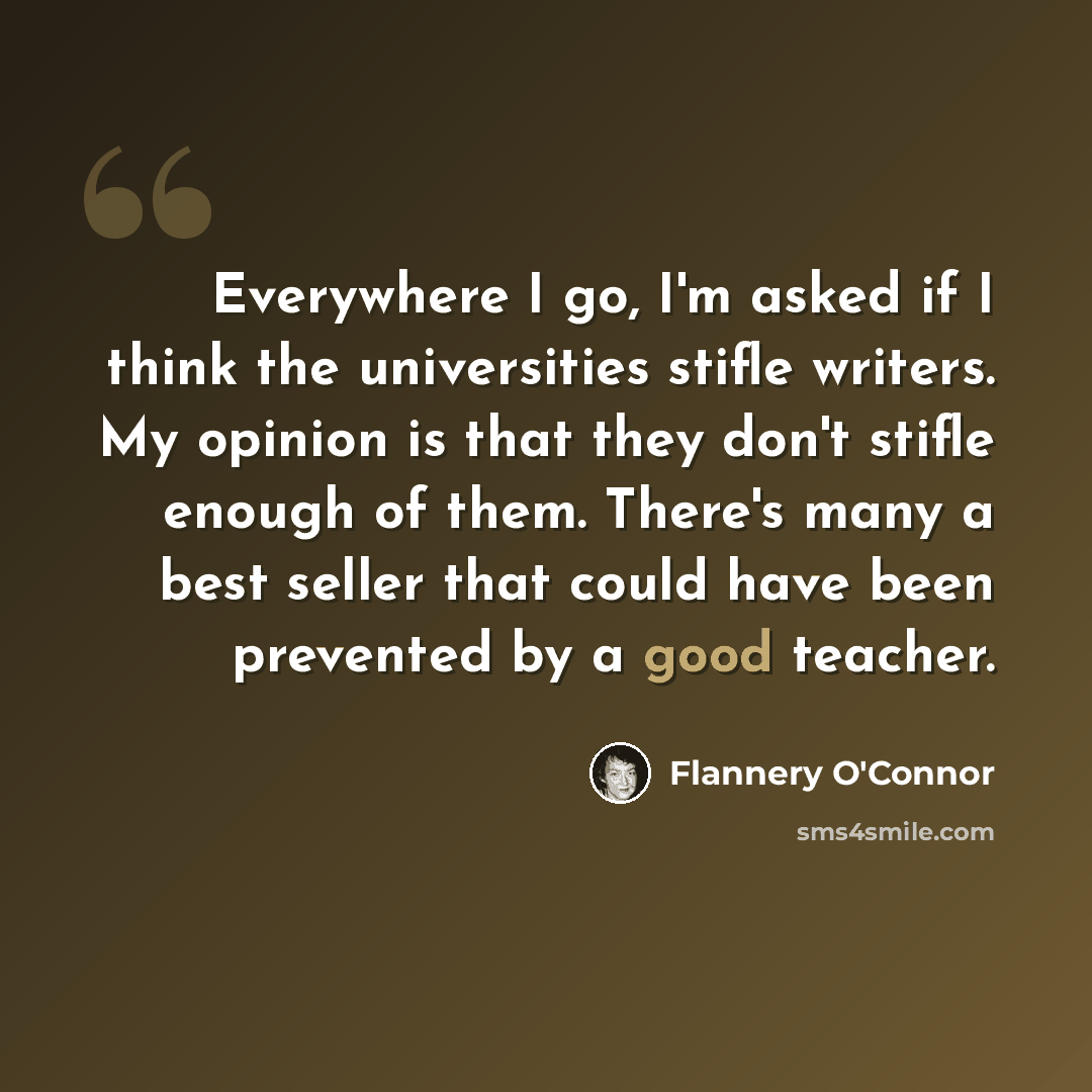 “Everywhere I go, I'm asked if I think the universities stifle writers. My opinion is that they don't stifle enough of them. There's many a best seller that could have been prevented by a good teacher.” quote by Flannery O'Connor