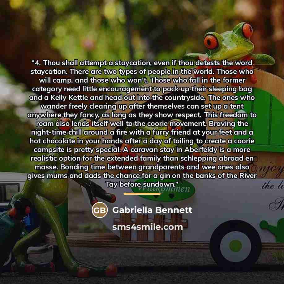 “4. Thou shall attempt a staycation, even if thou detests the word staycation. There are two types of people in the world. Those who will camp, and those who won't. Those who fall in the former category need little encouragement to pack up their sleeping bag and a Kelly Kettle and head out into the…” quote by Gabriella Bennett