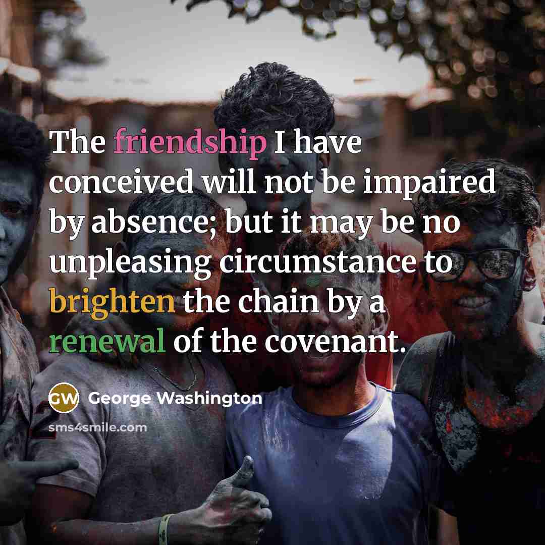 “The friendship I have conceived will not be impaired by absence; but it may be no unpleasing circumstance to brighten the chain by a renewal of the covenant.” quote by George Washington