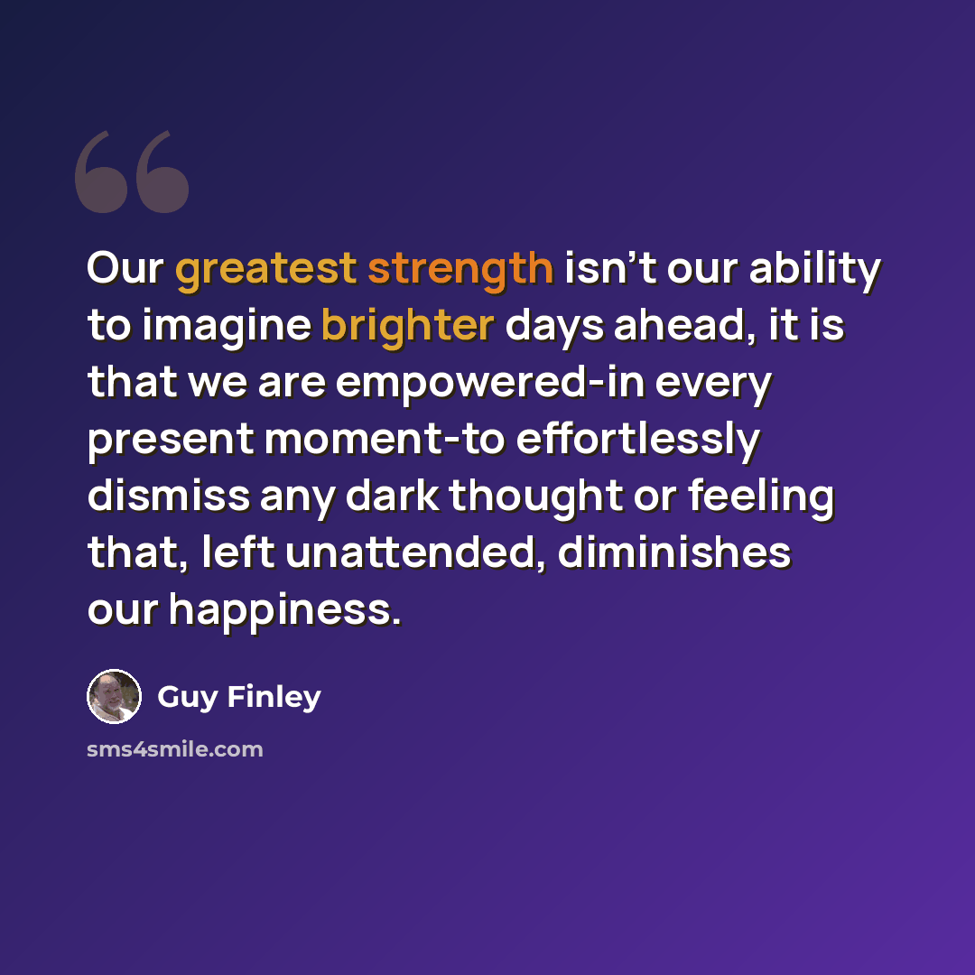 “Our greatest strength isn't our ability to imagine brighter days ahead, it is that we are empowered-in every present moment-to effortlessly dismiss any dark thought or feeling that, left unattended, diminishes our happiness.” quote by Guy Finley