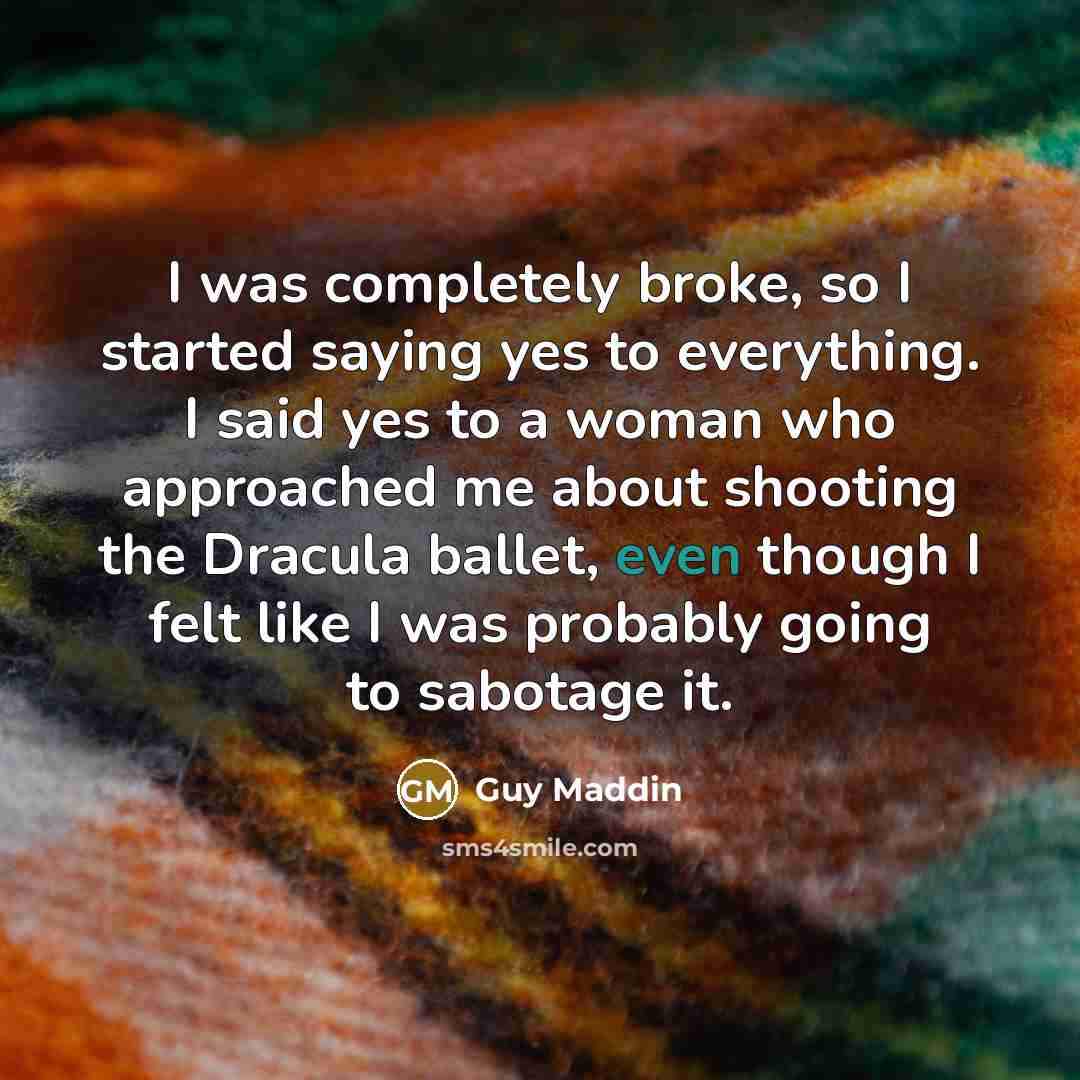 “I was completely broke, so I started saying yes to everything. I said yes to a woman who approached me about shooting the Dracula ballet, even though I felt like I was probably going to sabotage it.” quote by Guy Maddin