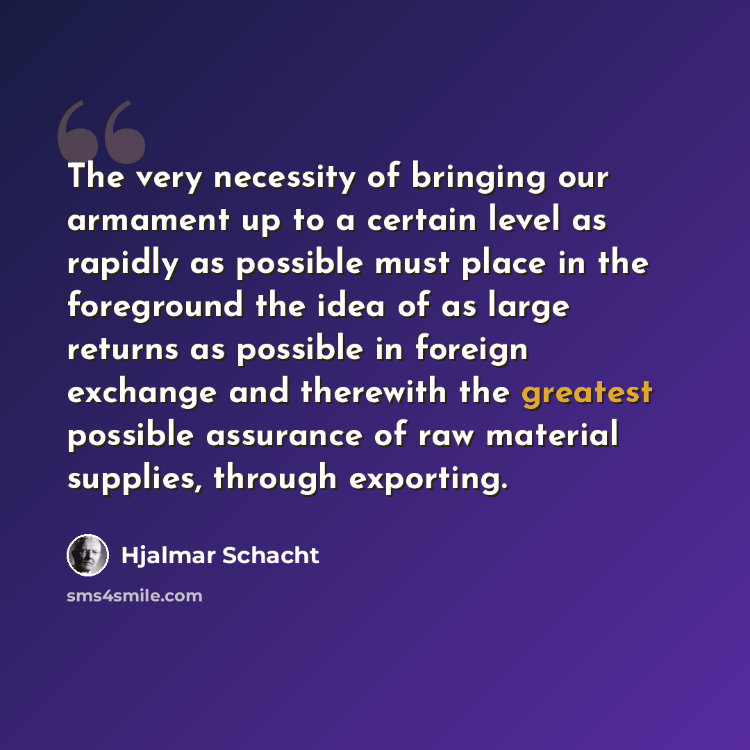 “The very necessity of bringing our armament up to a certain level as rapidly as possible must place in the foreground the idea of as large returns as possible in foreign exchange and therewith the greatest possible assurance of raw material supplies, through exporting.” quote by Hjalmar Schacht