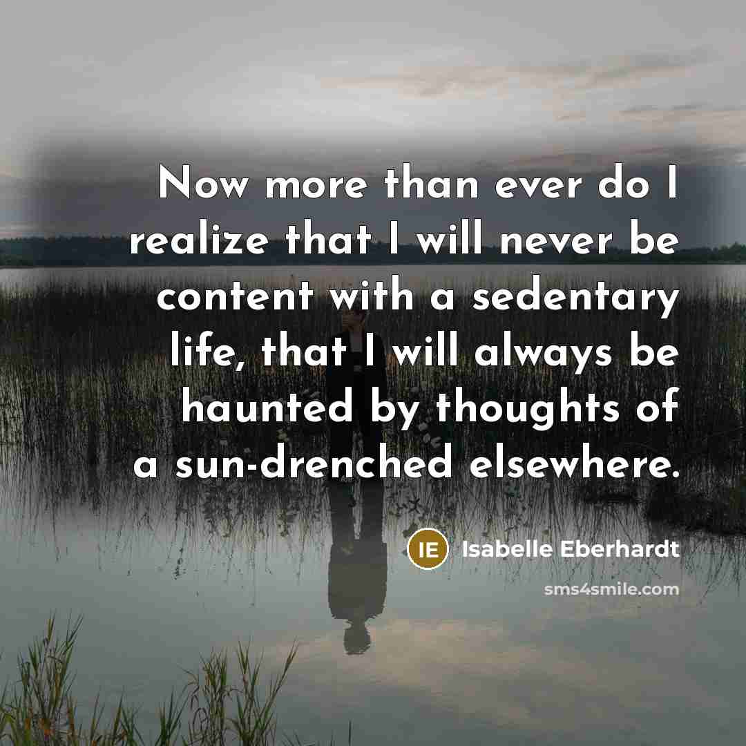 “Now more than ever do I realize that I will never be content with a sedentary life, that I will always be haunted by thoughts of a sun-drenched elsewhere.” quote by Isabelle Eberhardt
