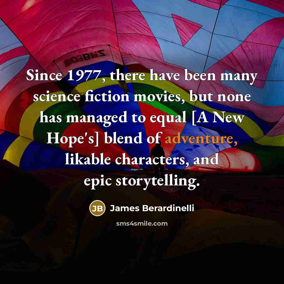 “Since 1977, there have been many science fiction movies, but none has managed to equal [A New Hope's] blend of adventure, likable characters, and epic storytelling.” quote by James Berardinelli