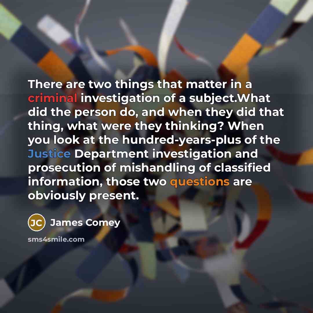 “There are two things that matter in a criminal investigation of a subject.What did the person do, and when they did that thing, what were they thinking? When you look at the hundred-years-plus of the Justice Department investigation and prosecution of mishandling of classified information, those…” quote by James Comey