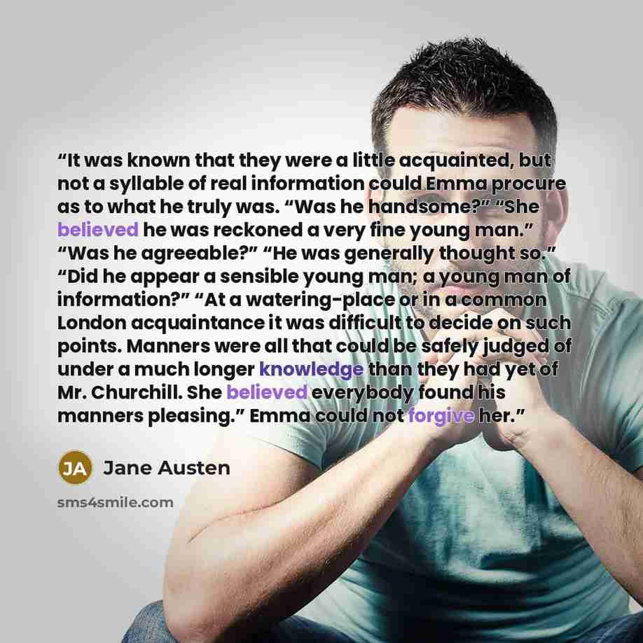 “It was known that they were a little acquainted, but not a syllable of real information could Emma procure as to what he truly was. “Was he handsome?” “She believed he was reckoned a very fine young man.” “Was he agreeable?” “He was generally thought so.” “Did he appear a sensible young man; a…” quote by Jane Austen