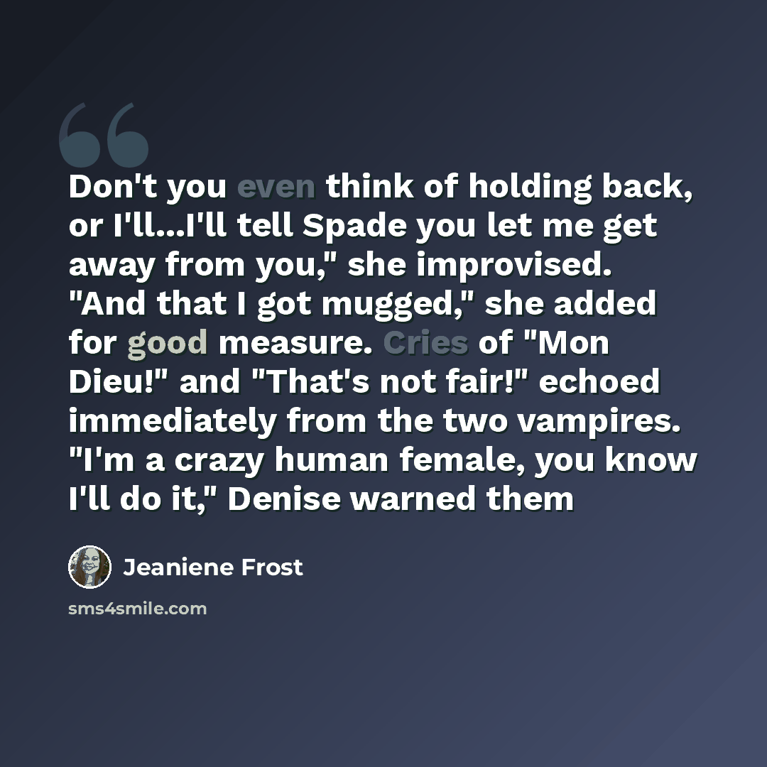 “Don't you even think of holding back, or I'll...I'll tell Spade you let me get away from you," she improvised. "And that I got mugged," she added for good measure. Cries of "Mon Dieu!" and "That's not fair!" echoed immediately from the two vampires. "I'm a crazy human female, you know I'll do it,"…” quote by Jeaniene Frost