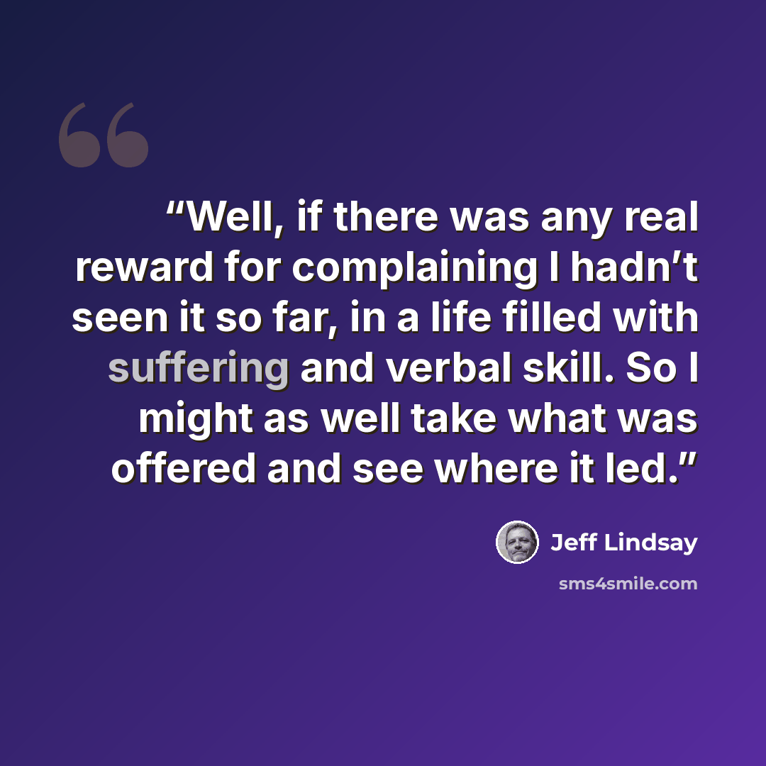 “Well, if there was any real reward for complaining I hadn’t seen it so far, in a life filled with suffering and verbal skill. So I might as well take what was offered and see where it led.” quote by Jeff Lindsay