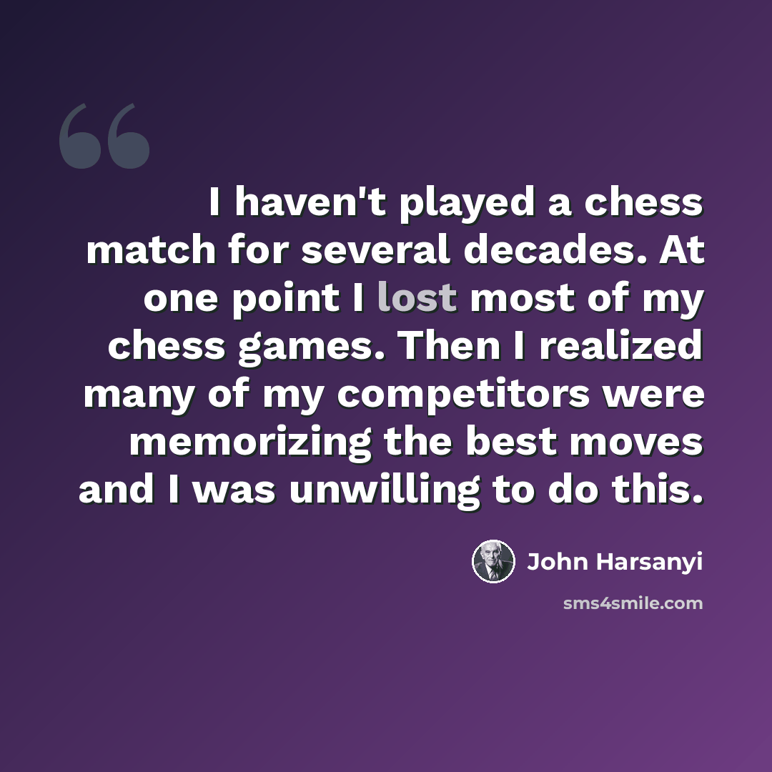“I haven't played a chess match for several decades. At one point I lost most of my chess games. Then I realized many of my competitors were memorizing the best moves and I was unwilling to do this.” quote by John Harsanyi