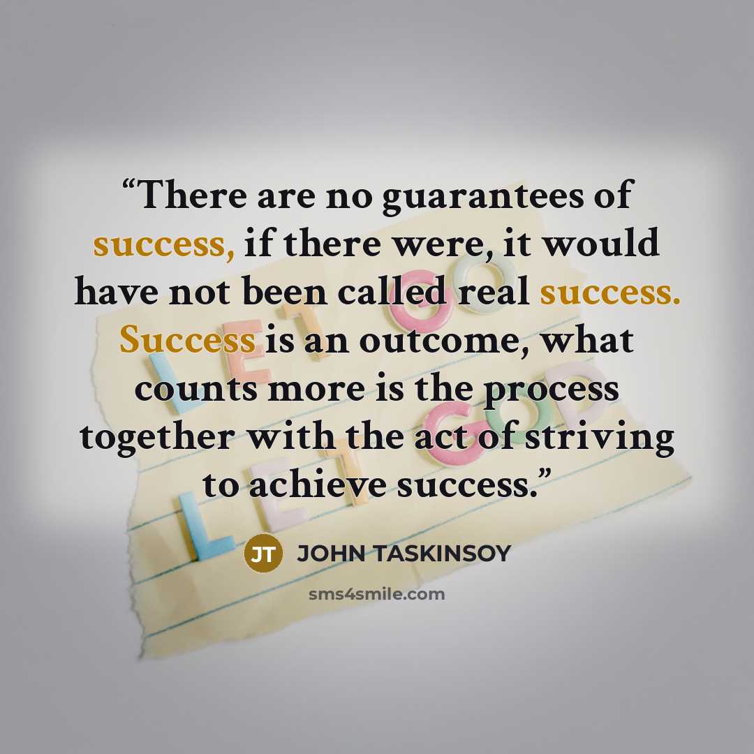 “There are no guarantees of success, if there were, it would have not been called real success. Success is an outcome, what counts more is the process together with the act of striving to achieve success.” quote by JOHN TASKINSOY
