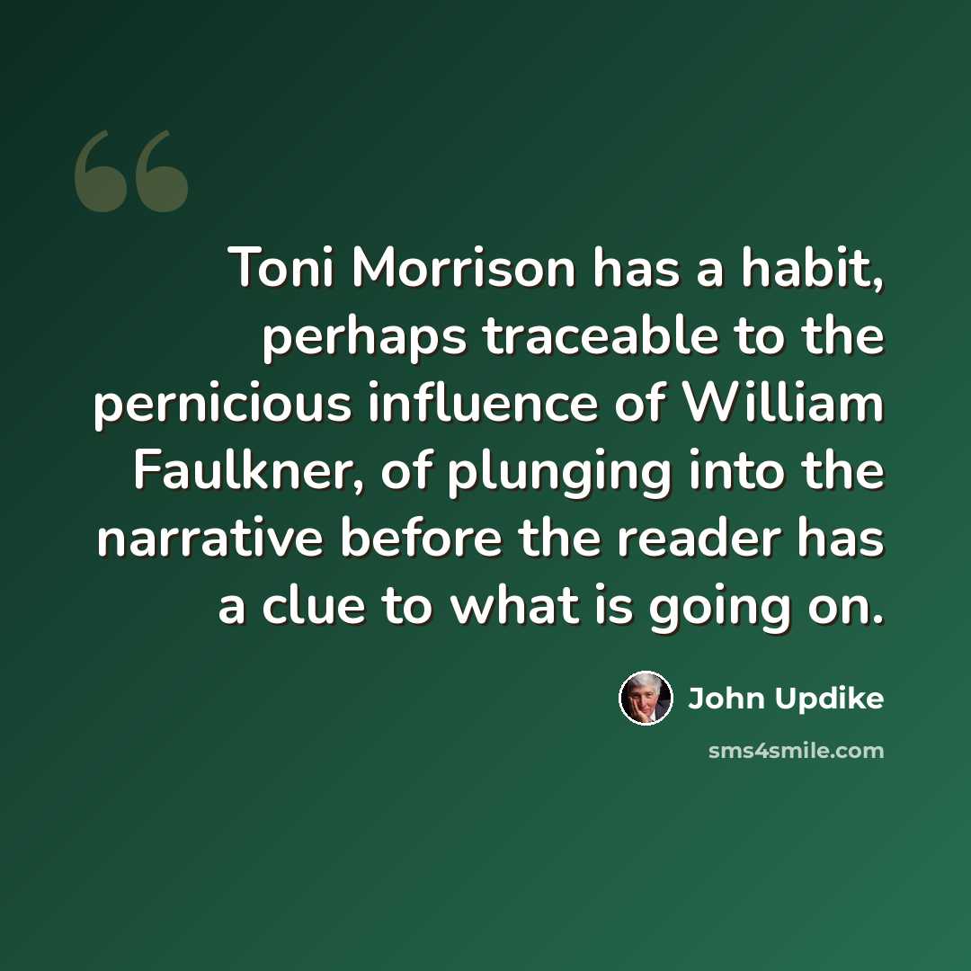 “Toni Morrison has a habit, perhaps traceable to the pernicious influence of William Faulkner, of plunging into the narrative before the reader has a clue to what is going on.” quote by John Updike