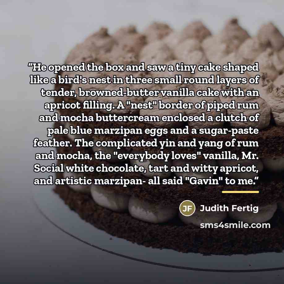 “He opened the box and saw a tiny cake shaped like a bird's nest in three small round layers of tender, browned-butter vanilla cake with an apricot filling. A "nest" border of piped rum and mocha buttercream enclosed a clutch of pale blue marzipan eggs and a sugar-paste feather. The complicated yin…” quote by Judith Fertig