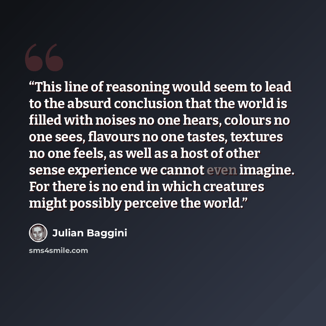 “This line of reasoning would seem to lead to the absurd conclusion that the world is filled with noises no one hears, colours no one sees, flavours no one tastes, textures no one feels, as well as a host of other sense experience we cannot even imagine. For there is no end in which creatures might…” quote by Julian Baggini
