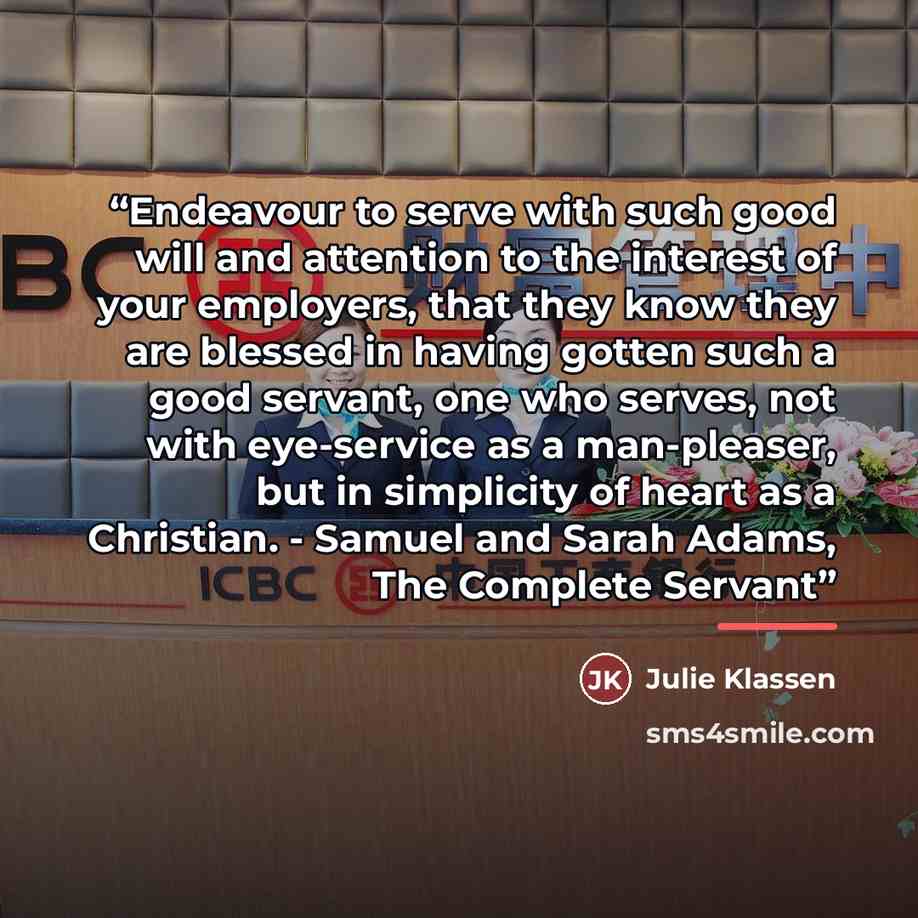 “Endeavour to serve with such good will and attention to the interest of your employers, that they know they are blessed in having gotten such a good servant, one who serves, not with eye-service as a man-pleaser, but in simplicity of heart as a Christian. - Samuel and Sarah Adams, The Complete…” quote by Julie Klassen
