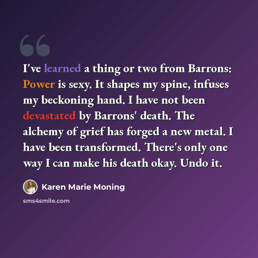 “I've learned a thing or two from Barrons: Power is sexy. It shapes my spine, infuses my beckoning hand. I have not been devastated by Barrons' death. The alchemy of grief has forged a new metal. I have been transformed. There's only one way I can make his death okay. Undo it.” quote by Karen Marie Moning