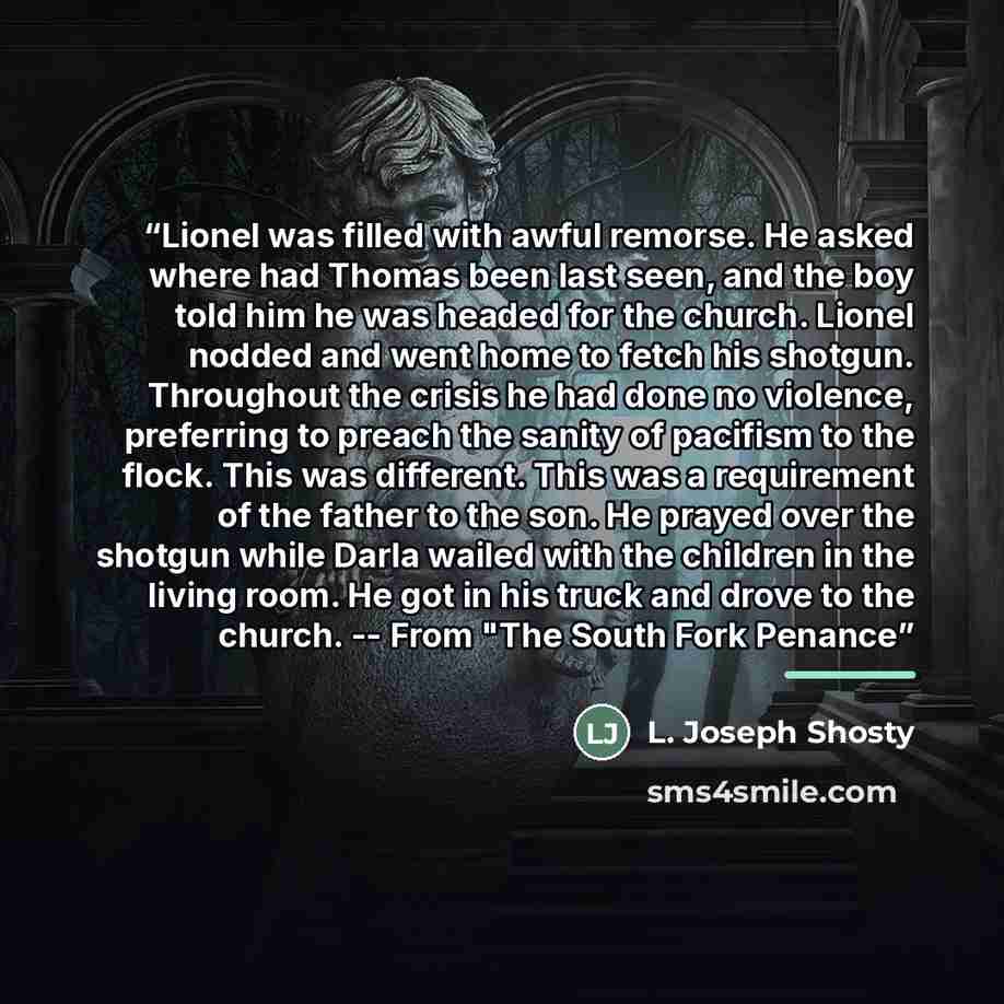 “Lionel was filled with awful remorse. He asked where had Thomas been last seen, and the boy told him he was headed for the church. Lionel nodded and went home to fetch his shotgun. Throughout the crisis he had done no violence, preferring to preach the sanity of pacifism to the flock. This was…” quote by L. Joseph Shosty